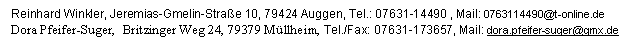 Textfeld: Reinhard Winkler, Jeremias-Gmelin-Strae 10, 79424 Auggen, Tel.: 07631-14490 , Mail: 0763114490@t-online.de
Dora Pfeifer-Suger,  Britzinger Weg 24, 79379 Mllheim, Tel./Fax: 07631-173657, Mail: dora.pfeifer-suger@gmx.de

